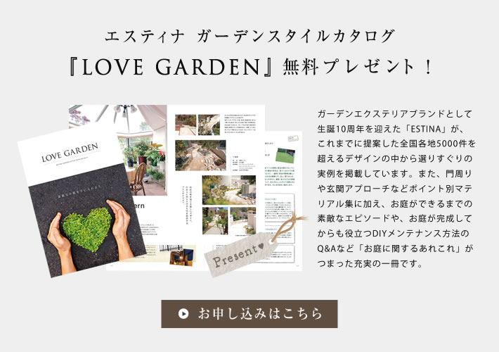 エスティナガーデンスタイルカタログ「Love Garden」無料プレゼント！ガーデンエクステリアブランドとして生誕10周年を迎えた「ESTINA」が、これまでに提案した全国各地5000件を超えるデザインの中から選りすぐりの実例を掲載しています。また、門周りや玄関アプローチなどポイント別マテリアル集に加え、お庭ができるまでの素敵なエピソードや、お庭が完成してからも役立つDIYメンテナンス方法のQ&Aなど「お庭に関するあれこれ」がつまった充実の一冊です。